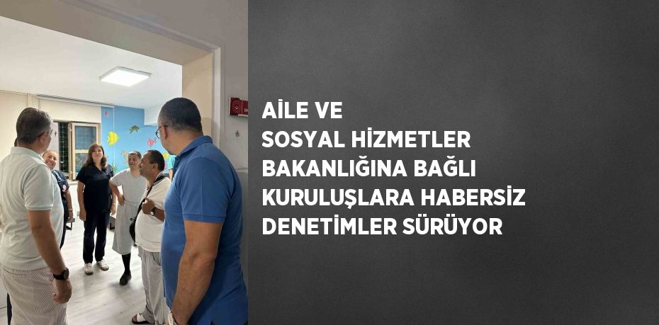 AİLE VE SOSYAL HİZMETLER BAKANLIĞINA BAĞLI KURULUŞLARA HABERSİZ DENETİMLER SÜRÜYOR