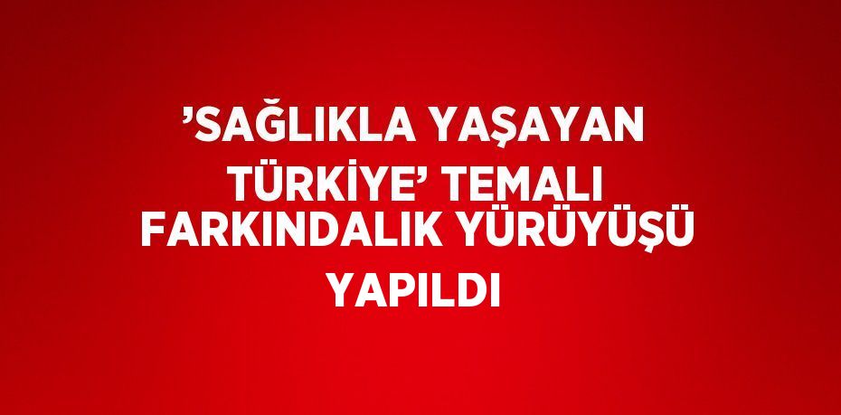 ’SAĞLIKLA YAŞAYAN TÜRKİYE’ TEMALI FARKINDALIK YÜRÜYÜŞÜ YAPILDI