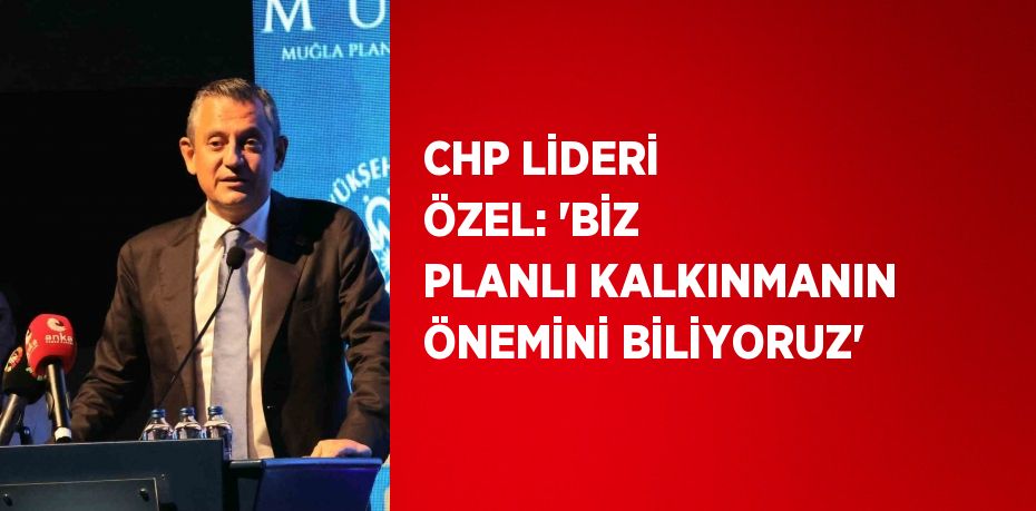 CHP LİDERİ ÖZEL: 'BİZ PLANLI KALKINMANIN ÖNEMİNİ BİLİYORUZ'