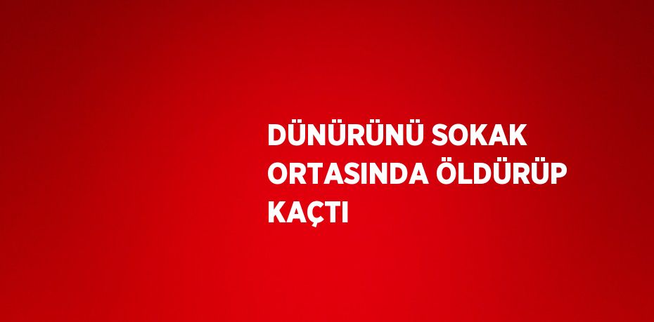 DÜNÜRÜNÜ SOKAK ORTASINDA ÖLDÜRÜP KAÇTI