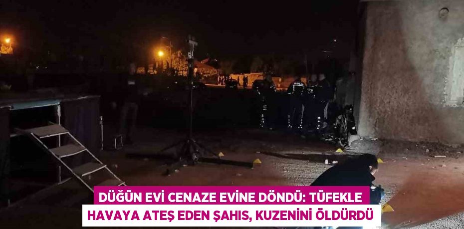 DÜĞÜN EVİ CENAZE EVİNE DÖNDÜ: TÜFEKLE HAVAYA ATEŞ EDEN ŞAHIS, KUZENİNİ ÖLDÜRDÜ