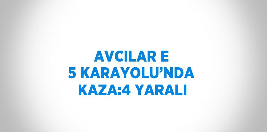 AVCILAR E 5 KARAYOLU’NDA KAZA:4 YARALI