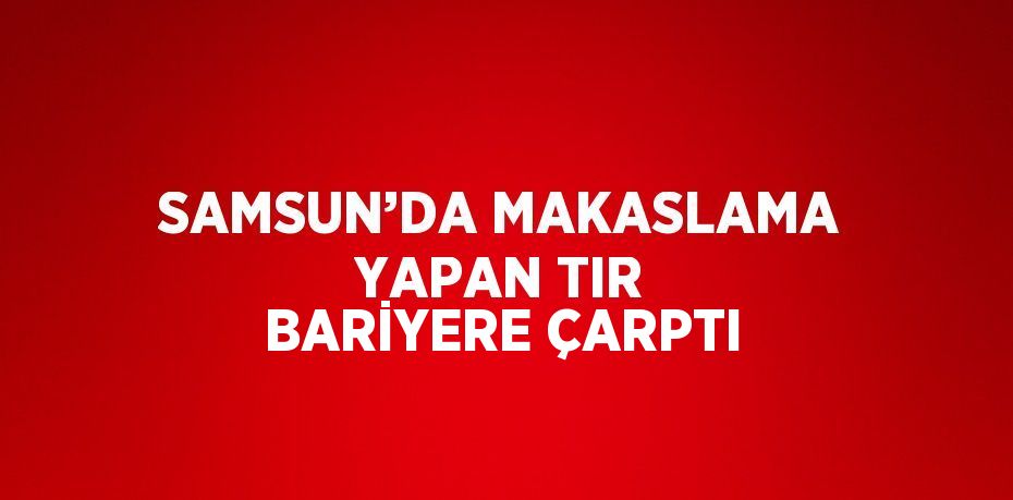 SAMSUN’DA MAKASLAMA YAPAN TIR BARİYERE ÇARPTI