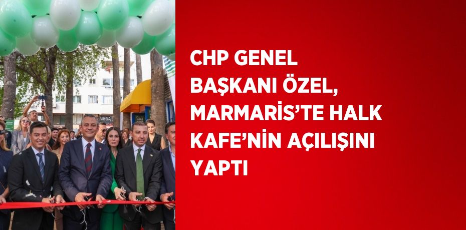 CHP GENEL BAŞKANI ÖZEL, MARMARİS’TE HALK KAFE’NİN AÇILIŞINI YAPTI