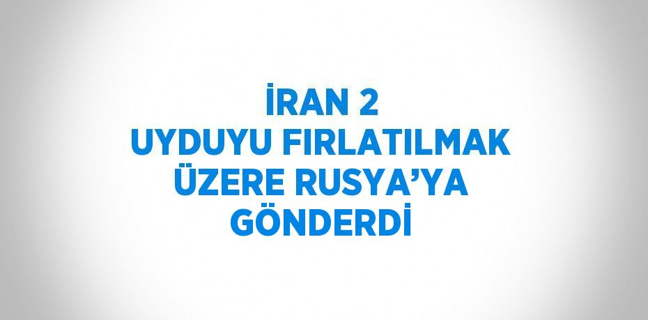 İRAN 2 UYDUYU FIRLATILMAK ÜZERE RUSYA’YA GÖNDERDİ