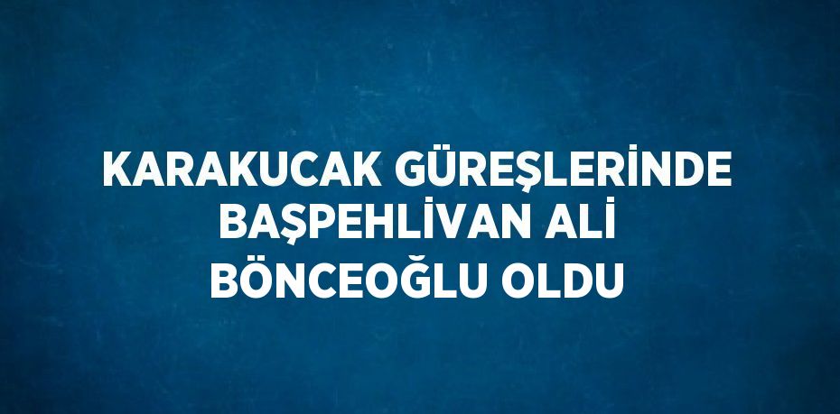 KARAKUCAK GÜREŞLERİNDE BAŞPEHLİVAN ALİ BÖNCEOĞLU OLDU