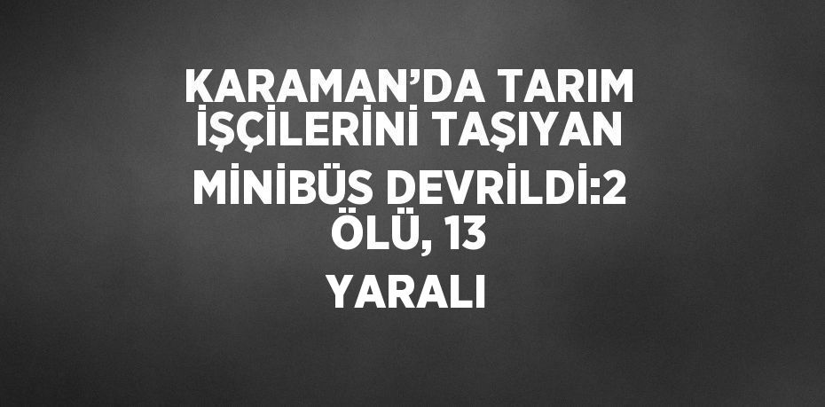 KARAMAN’DA TARIM İŞÇİLERİNİ TAŞIYAN MİNİBÜS DEVRİLDİ:2 ÖLÜ, 13 YARALI