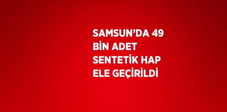 SAMSUN’DA 49 BİN ADET SENTETİK HAP ELE GEÇİRİLDİ