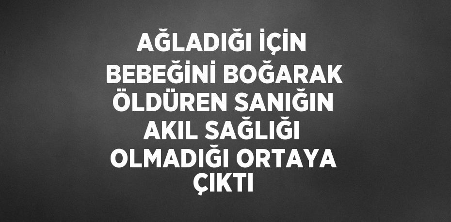 AĞLADIĞI İÇİN BEBEĞİNİ BOĞARAK ÖLDÜREN SANIĞIN AKIL SAĞLIĞI OLMADIĞI ORTAYA ÇIKTI