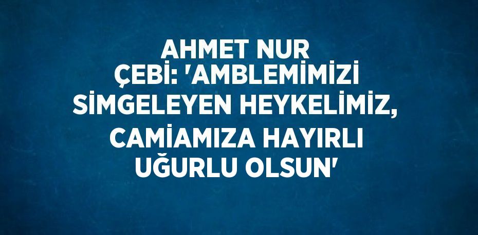 AHMET NUR ÇEBİ: 'AMBLEMİMİZİ SİMGELEYEN HEYKELİMİZ, CAMİAMIZA HAYIRLI UĞURLU OLSUN'