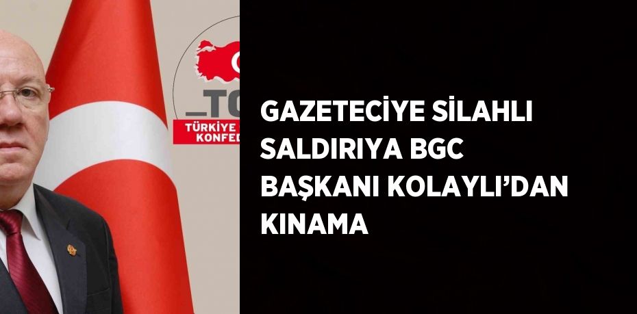 GAZETECİYE SİLAHLI SALDIRIYA BGC BAŞKANI KOLAYLI’DAN KINAMA