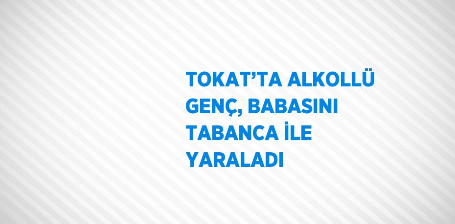 TOKAT’TA ALKOLLÜ GENÇ, BABASINI TABANCA İLE YARALADI