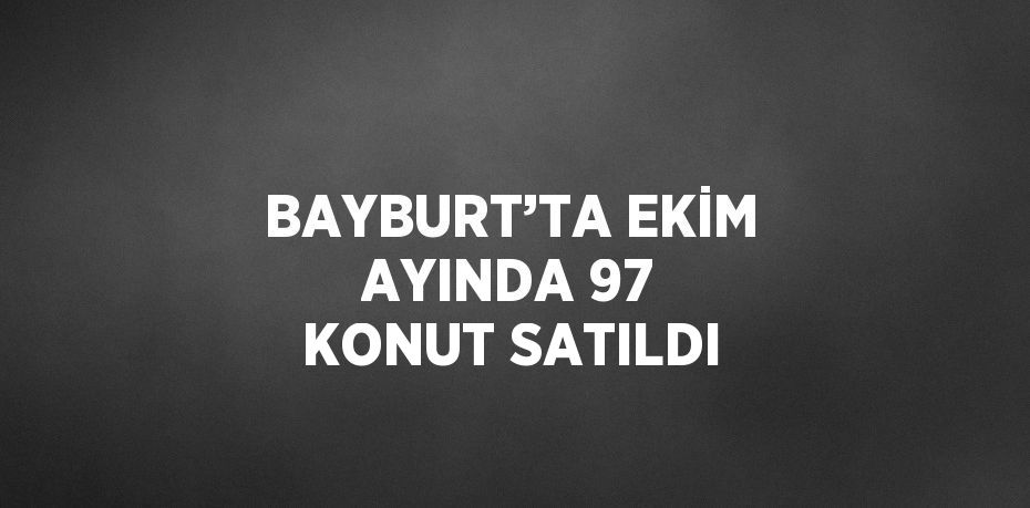 BAYBURT’TA EKİM AYINDA 97 KONUT SATILDI