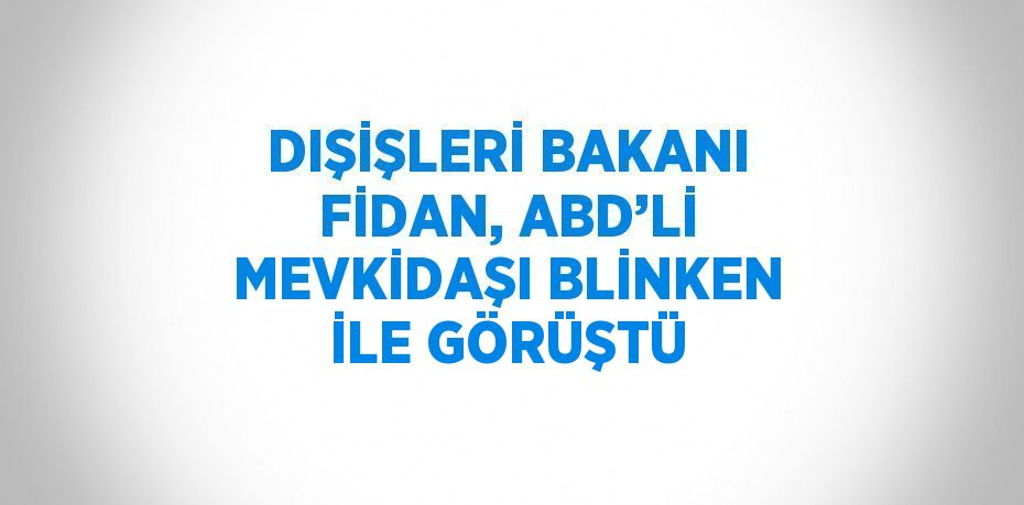 DIŞİŞLERİ BAKANI FİDAN, ABD’Lİ MEVKİDAŞI BLİNKEN İLE GÖRÜŞTÜ