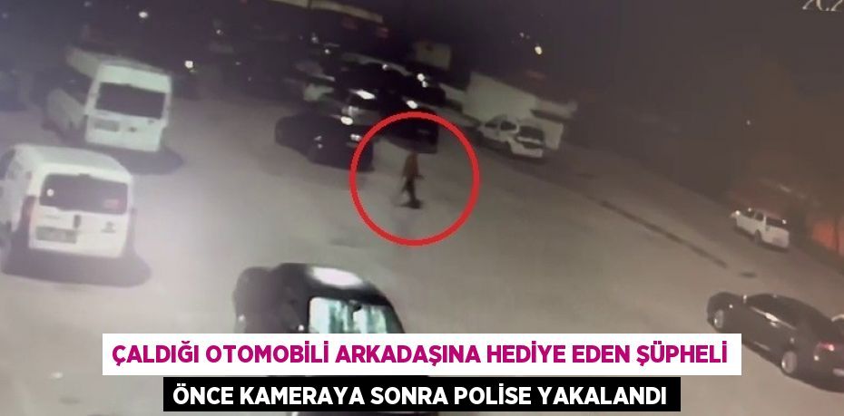 ÇALDIĞI OTOMOBİLİ ARKADAŞINA HEDİYE EDEN ŞÜPHELİ ÖNCE KAMERAYA SONRA POLİSE YAKALANDI