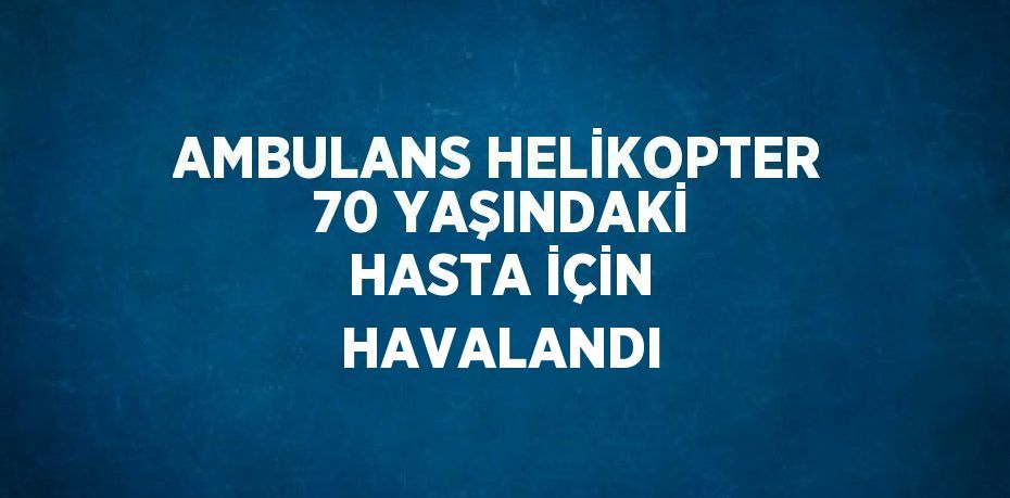 AMBULANS HELİKOPTER 70 YAŞINDAKİ HASTA İÇİN HAVALANDI