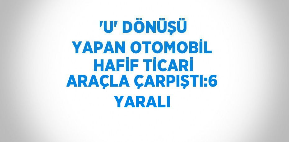 'U' DÖNÜŞÜ YAPAN OTOMOBİL HAFİF TİCARİ ARAÇLA ÇARPIŞTI:6 YARALI