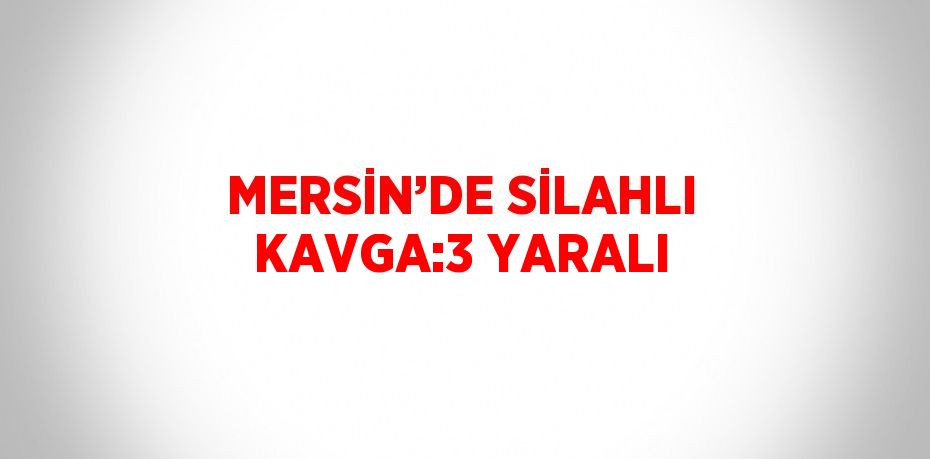 MERSİN’DE SİLAHLI KAVGA:3 YARALI