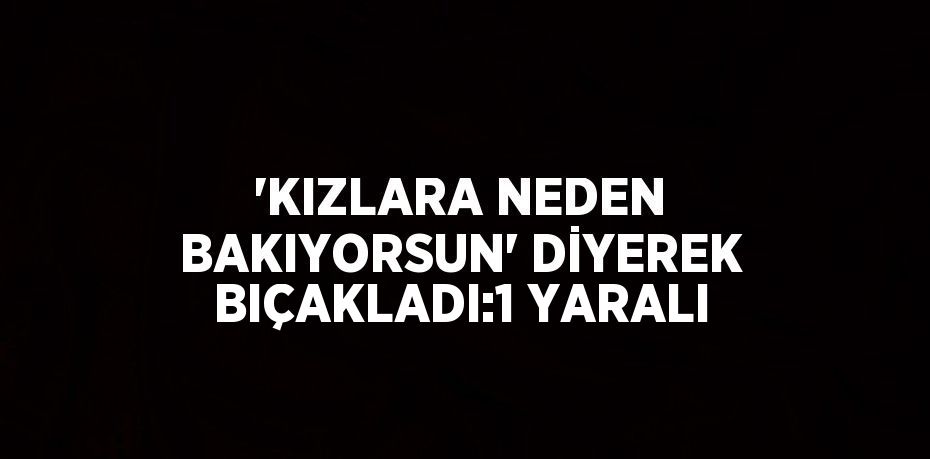 'KIZLARA NEDEN BAKIYORSUN' DİYEREK BIÇAKLADI:1 YARALI