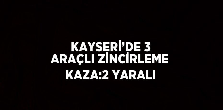 KAYSERİ’DE 3 ARAÇLI ZİNCİRLEME KAZA:2 YARALI