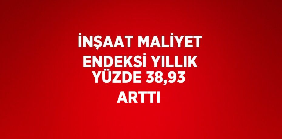 İNŞAAT MALİYET ENDEKSİ YILLIK YÜZDE 38,93 ARTTI