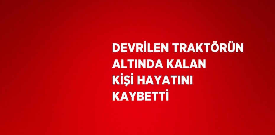 DEVRİLEN TRAKTÖRÜN ALTINDA KALAN KİŞİ HAYATINI KAYBETTİ