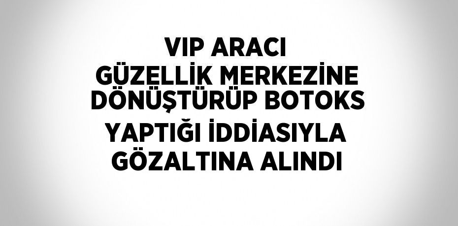 VIP ARACI GÜZELLİK MERKEZİNE DÖNÜŞTÜRÜP BOTOKS YAPTIĞI İDDİASIYLA GÖZALTINA ALINDI