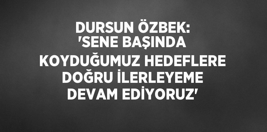 DURSUN ÖZBEK: 'SENE BAŞINDA KOYDUĞUMUZ HEDEFLERE DOĞRU İLERLEYEME DEVAM EDİYORUZ'