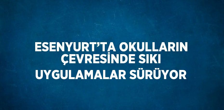 ESENYURT’TA OKULLARIN ÇEVRESİNDE SIKI UYGULAMALAR SÜRÜYOR