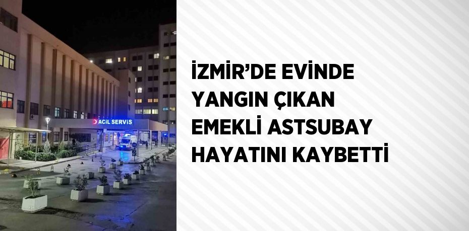 İZMİR’DE EVİNDE YANGIN ÇIKAN EMEKLİ ASTSUBAY HAYATINI KAYBETTİ