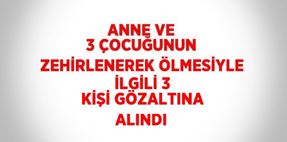 ANNE VE 3 ÇOCUĞUNUN ZEHİRLENEREK ÖLMESİYLE İLGİLİ 3 KİŞİ GÖZALTINA ALINDI