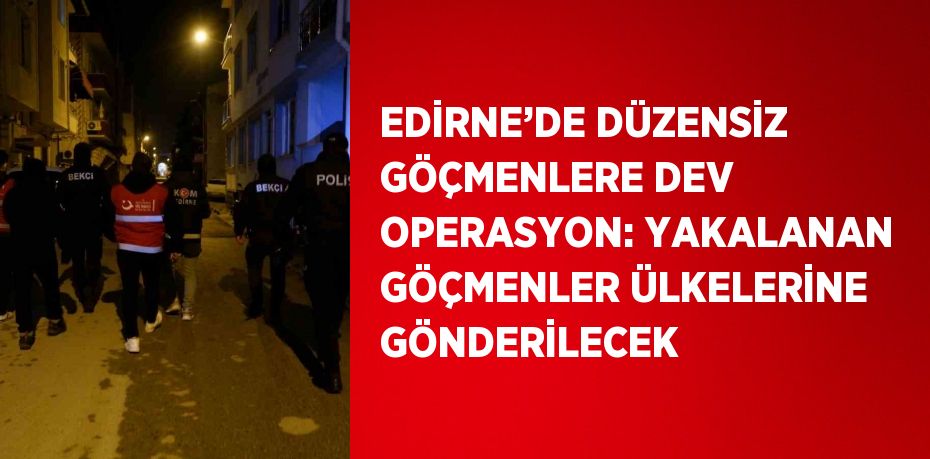 EDİRNE’DE DÜZENSİZ GÖÇMENLERE DEV OPERASYON: YAKALANAN GÖÇMENLER ÜLKELERİNE GÖNDERİLECEK