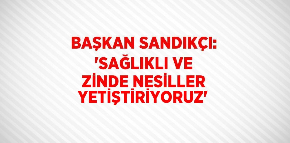 BAŞKAN SANDIKÇI: 'SAĞLIKLI VE ZİNDE NESİLLER YETİŞTİRİYORUZ'