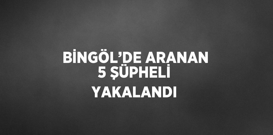 BİNGÖL’DE ARANAN 5 ŞÜPHELİ YAKALANDI