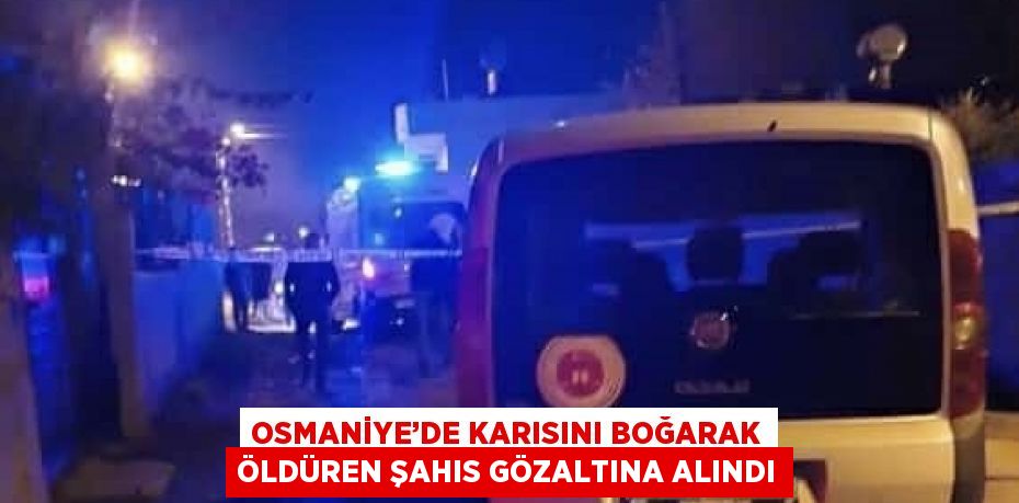 OSMANİYE’DE KARISINI BOĞARAK ÖLDÜREN ŞAHIS GÖZALTINA ALINDI