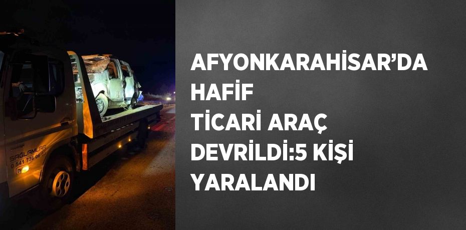 AFYONKARAHİSAR’DA HAFİF TİCARİ ARAÇ DEVRİLDİ:5 KİŞİ YARALANDI