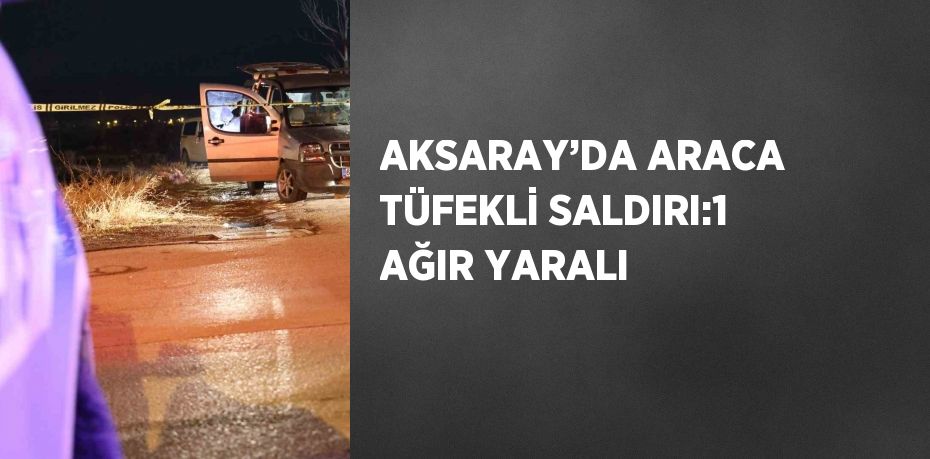 AKSARAY’DA ARACA TÜFEKLİ SALDIRI:1 AĞIR YARALI