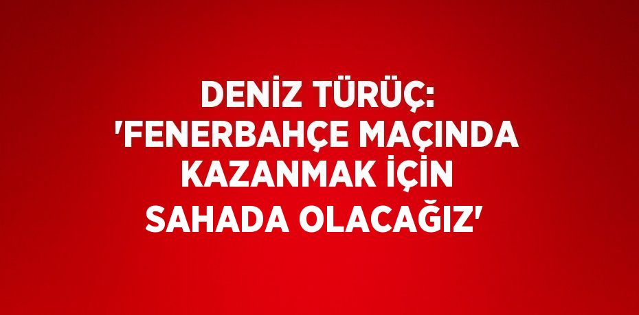 DENİZ TÜRÜÇ: 'FENERBAHÇE MAÇINDA KAZANMAK İÇİN SAHADA OLACAĞIZ'