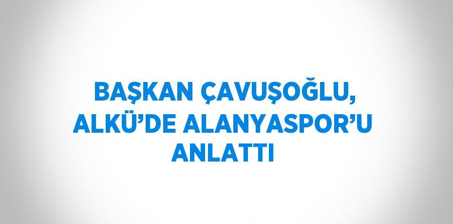 BAŞKAN ÇAVUŞOĞLU, ALKÜ’DE ALANYASPOR’U ANLATTI