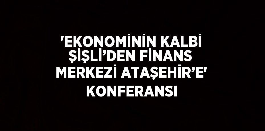 'EKONOMİNİN KALBİ ŞİŞLİ’DEN FİNANS MERKEZİ ATAŞEHİR’E' KONFERANSI