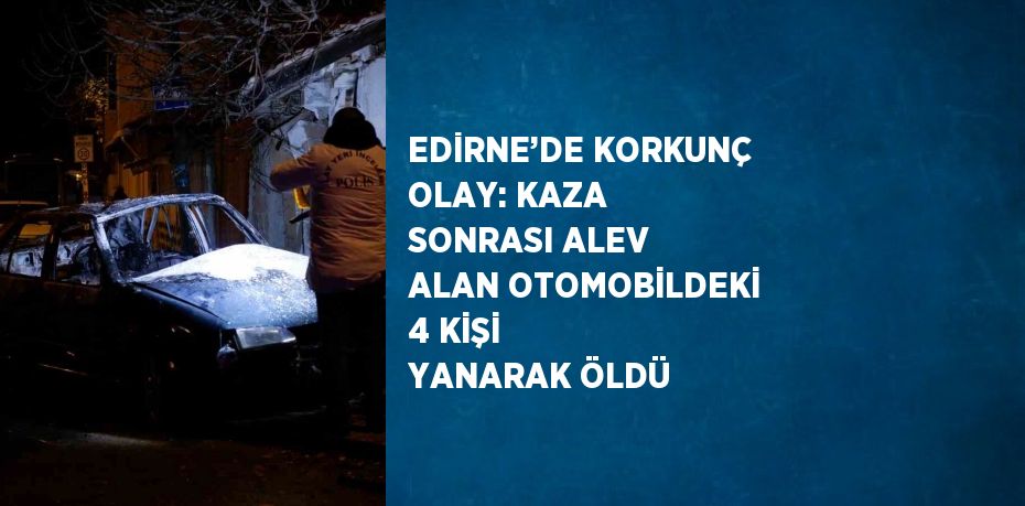 EDİRNE’DE KORKUNÇ OLAY: KAZA SONRASI ALEV ALAN OTOMOBİLDEKİ 4 KİŞİ YANARAK ÖLDÜ