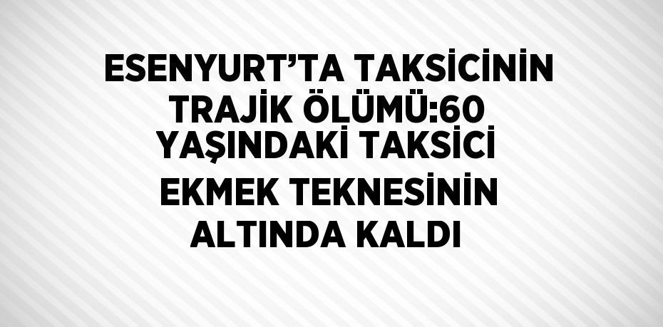 ESENYURT’TA TAKSİCİNİN TRAJİK ÖLÜMÜ:60 YAŞINDAKİ TAKSİCİ EKMEK TEKNESİNİN ALTINDA KALDI