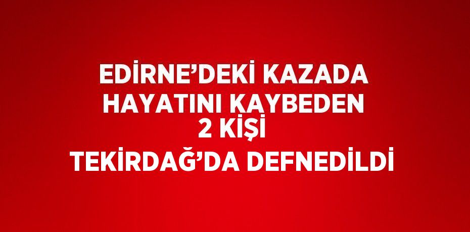 EDİRNE’DEKİ KAZADA HAYATINI KAYBEDEN 2 KİŞİ TEKİRDAĞ’DA DEFNEDİLDİ