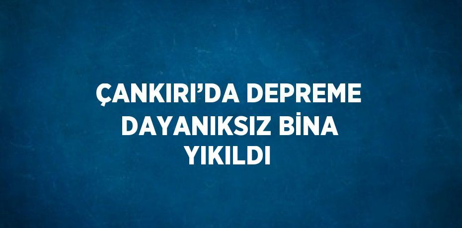 ÇANKIRI’DA DEPREME DAYANIKSIZ BİNA YIKILDI