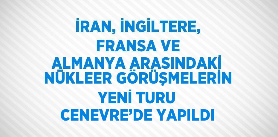 İRAN, İNGİLTERE, FRANSA VE ALMANYA ARASINDAKİ NÜKLEER GÖRÜŞMELERİN YENİ TURU CENEVRE’DE YAPILDI