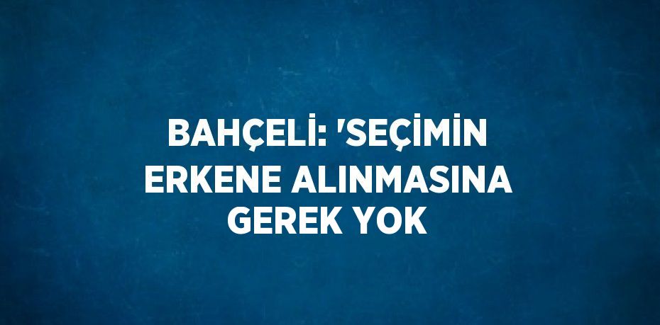 BAHÇELİ: 'SEÇİMİN ERKENE ALINMASINA GEREK YOK