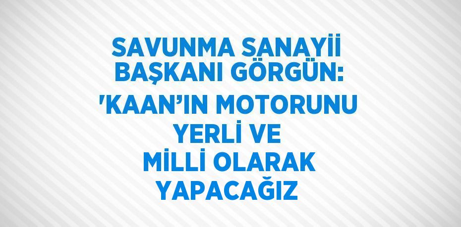 SAVUNMA SANAYİİ BAŞKANI GÖRGÜN: 'KAAN’IN MOTORUNU YERLİ VE MİLLİ OLARAK YAPACAĞIZ