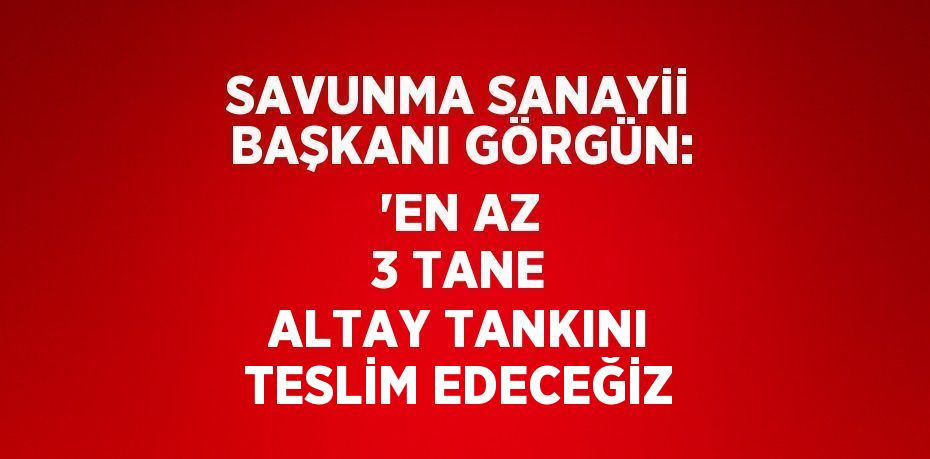 SAVUNMA SANAYİİ BAŞKANI GÖRGÜN: 'EN AZ 3 TANE ALTAY TANKINI TESLİM EDECEĞİZ