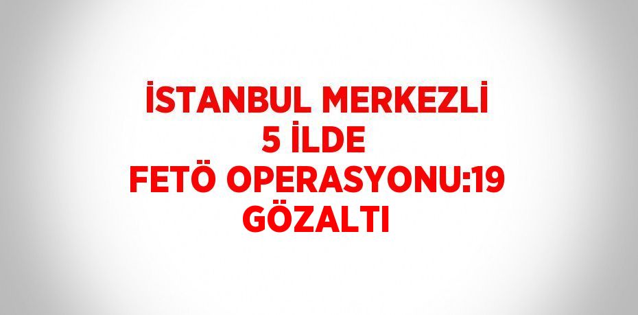 İSTANBUL MERKEZLİ 5 İLDE FETÖ OPERASYONU:19 GÖZALTI