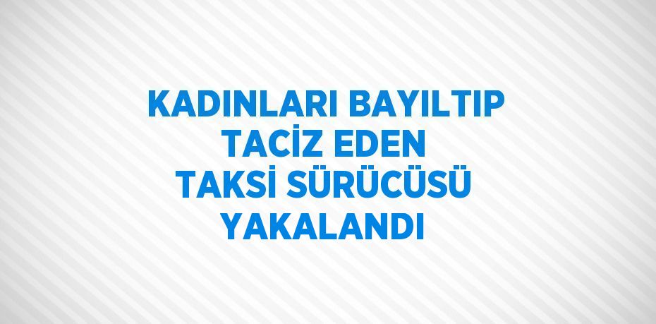 KADINLARI BAYILTIP TACİZ EDEN TAKSİ SÜRÜCÜSÜ YAKALANDI